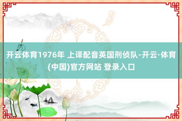 开云体育1976年 上译配音英国刑侦队-开云·体育(中国)官方网站 登录入口