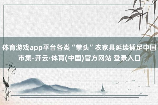 体育游戏app平台各类“拳头”农家具延续插足中国市集-开云·体育(中国)官方网站 登录入口