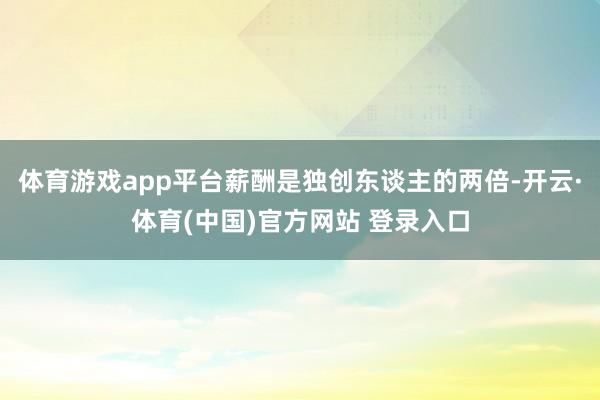 体育游戏app平台薪酬是独创东谈主的两倍-开云·体育(中国)官方网站 登录入口