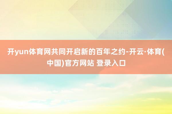开yun体育网共同开启新的百年之约-开云·体育(中国)官方网站 登录入口