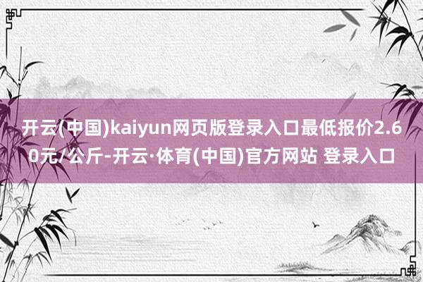 开云(中国)kaiyun网页版登录入口最低报价2.60元/公斤-开云·体育(中国)官方网站 登录入口