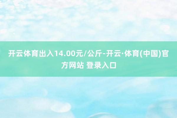 开云体育出入14.00元/公斤-开云·体育(中国)官方网站 登录入口