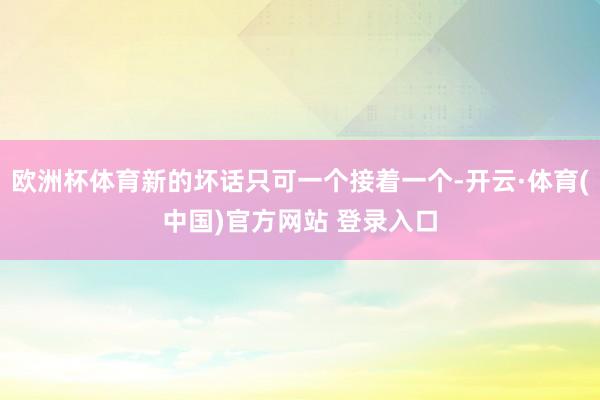 欧洲杯体育新的坏话只可一个接着一个-开云·体育(中国)官方网站 登录入口