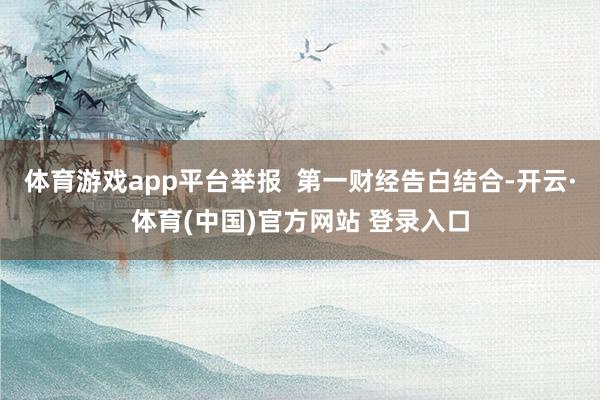 体育游戏app平台举报  第一财经告白结合-开云·体育(中国)官方网站 登录入口