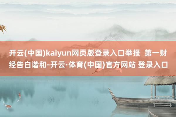 开云(中国)kaiyun网页版登录入口举报  第一财经告白谐和-开云·体育(中国)官方网站 登录入口