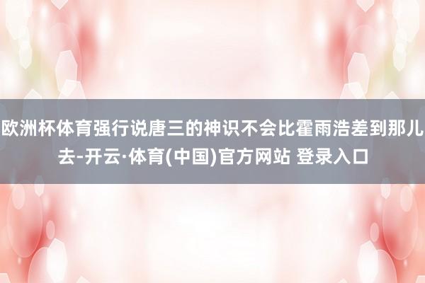 欧洲杯体育强行说唐三的神识不会比霍雨浩差到那儿去-开云·体育(中国)官方网站 登录入口