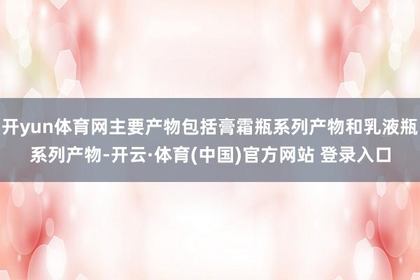 开yun体育网主要产物包括膏霜瓶系列产物和乳液瓶系列产物-开云·体育(中国)官方网站 登录入口