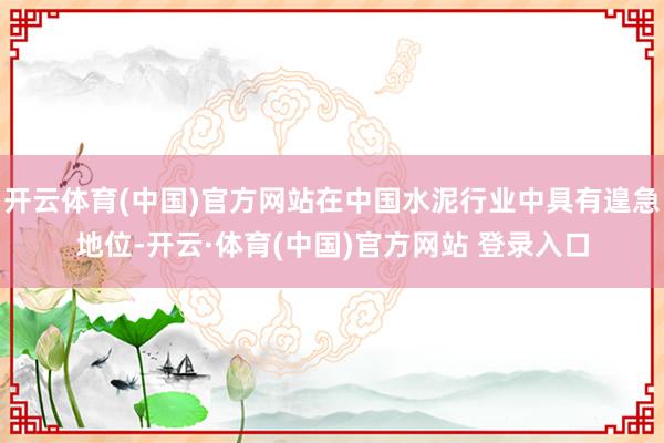 开云体育(中国)官方网站在中国水泥行业中具有遑急地位-开云·体育(中国)官方网站 登录入口