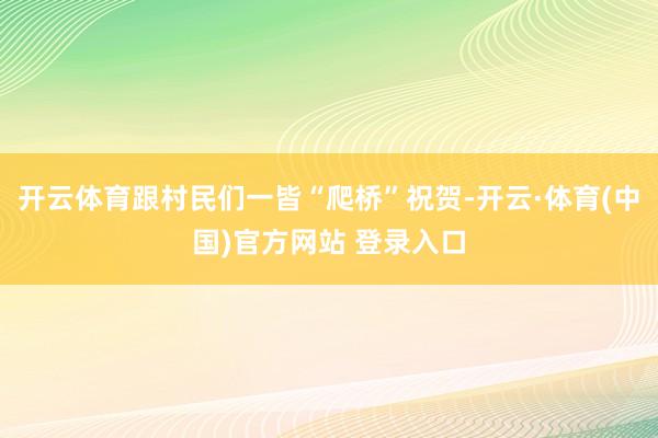 开云体育跟村民们一皆“爬桥”祝贺-开云·体育(中国)官方网站 登录入口