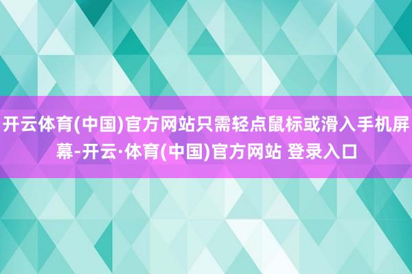 开云体育(中国)官方网站只需轻点鼠标或滑入手机屏幕-开云·体育(中国)官方网站 登录入口