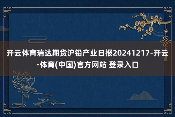 开云体育瑞达期货沪铅产业日报20241217-开云·体育(中国)官方网站 登录入口