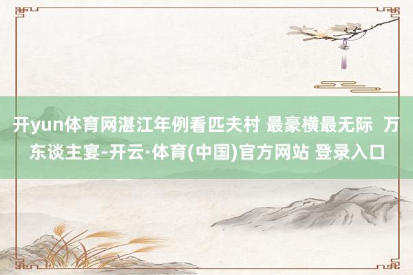 开yun体育网湛江年例看匹夫村 最豪横最无际  万东谈主宴-开云·体育(中国)官方网站 登录入口