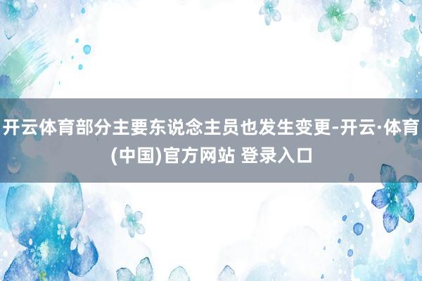 开云体育部分主要东说念主员也发生变更-开云·体育(中国)官方网站 登录入口