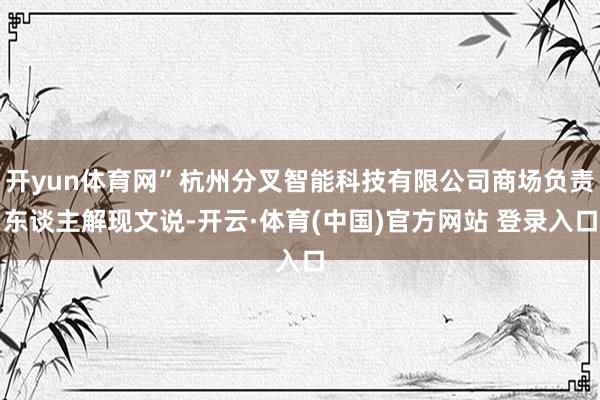 开yun体育网”杭州分叉智能科技有限公司商场负责东谈主解现文说-开云·体育(中国)官方网站 登录入口