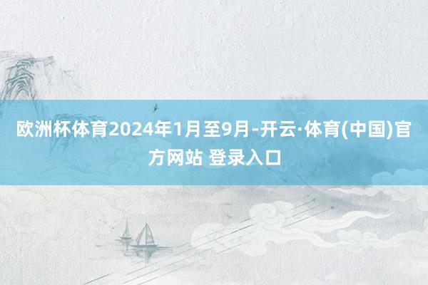 欧洲杯体育2024年1月至9月-开云·体育(中国)官方网站 登录入口