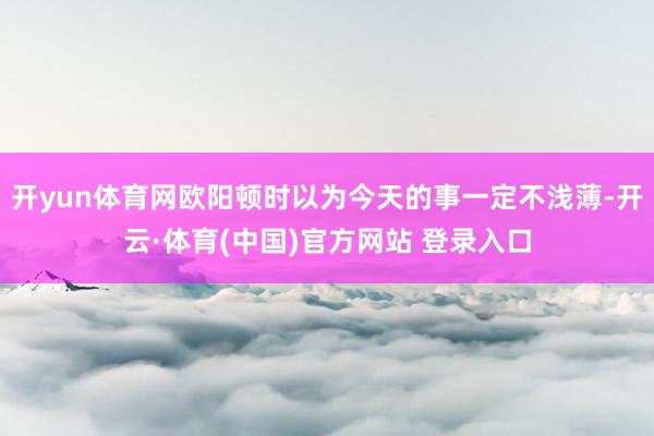 开yun体育网欧阳顿时以为今天的事一定不浅薄-开云·体育(中国)官方网站 登录入口
