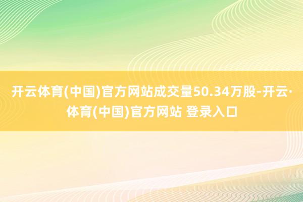 开云体育(中国)官方网站成交量50.34万股-开云·体育(中国)官方网站 登录入口