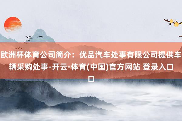 欧洲杯体育公司简介：优品汽车处事有限公司提供车辆采购处事-开云·体育(中国)官方网站 登录入口