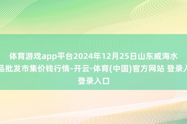 体育游戏app平台2024年12月25日山东威海水居品批发市集价钱行情-开云·体育(中国)官方网站 登录入口