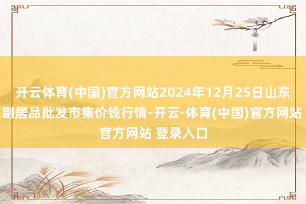 开云体育(中国)官方网站2024年12月25日山东威海市农副居品批发市集价钱行情-开云·体育(中国)官方网站 登录入口