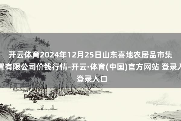 开云体育2024年12月25日山东喜地农居品市集处置有限公司价钱行情-开云·体育(中国)官方网站 登录入口