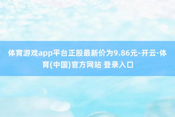 体育游戏app平台正股最新价为9.86元-开云·体育(中国)官方网站 登录入口