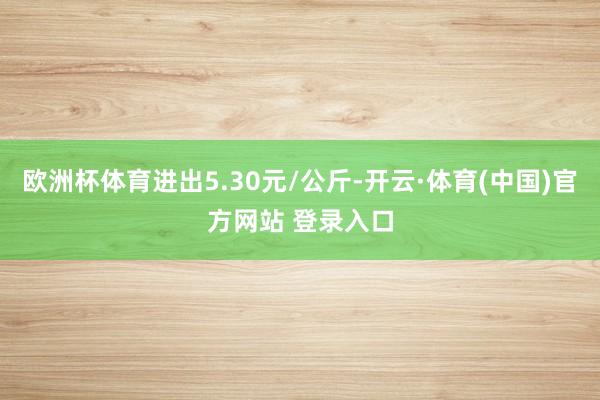 欧洲杯体育进出5.30元/公斤-开云·体育(中国)官方网站 登录入口