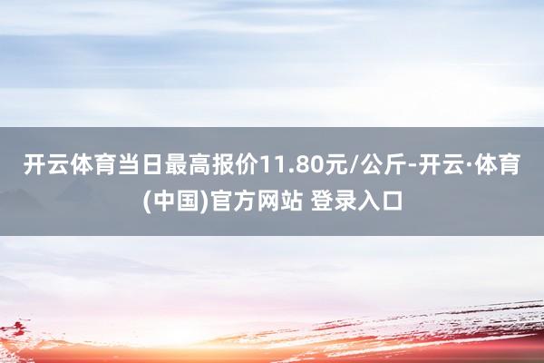 开云体育当日最高报价11.80元/公斤-开云·体育(中国)官方网站 登录入口