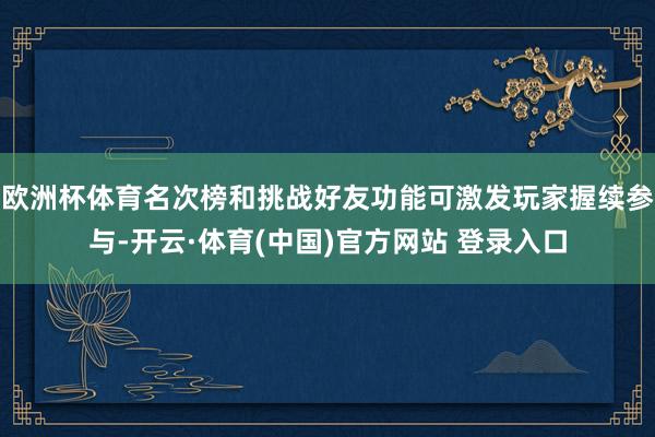 欧洲杯体育名次榜和挑战好友功能可激发玩家握续参与-开云·体育(中国)官方网站 登录入口
