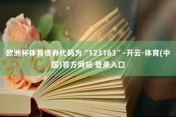 欧洲杯体育债券代码为“123163”-开云·体育(中国)官方网站 登录入口
