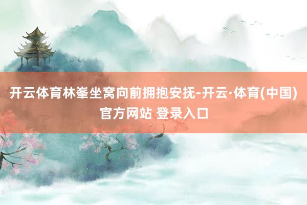 开云体育林峯坐窝向前拥抱安抚-开云·体育(中国)官方网站 登录入口