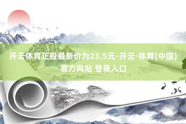 开云体育正股最新价为23.5元-开云·体育(中国)官方网站 登录入口