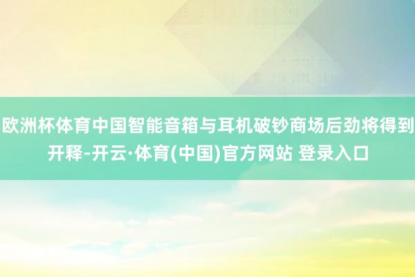 欧洲杯体育中国智能音箱与耳机破钞商场后劲将得到开释-开云·体育(中国)官方网站 登录入口