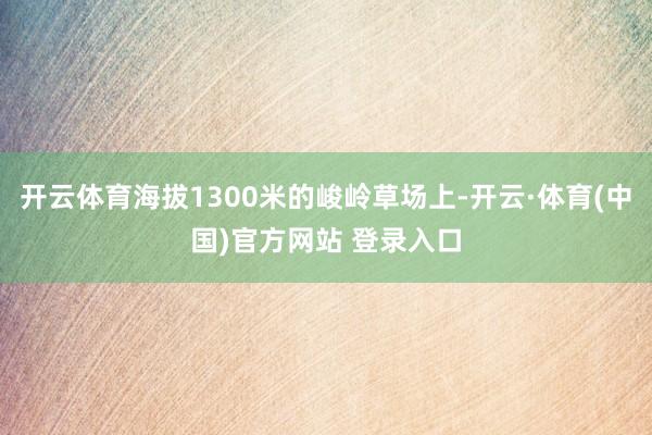 开云体育海拔1300米的峻岭草场上-开云·体育(中国)官方网站 登录入口