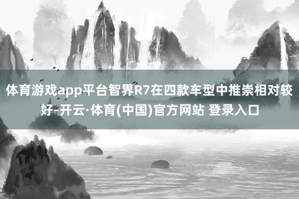 体育游戏app平台智界R7在四款车型中推崇相对较好-开云·体育(中国)官方网站 登录入口