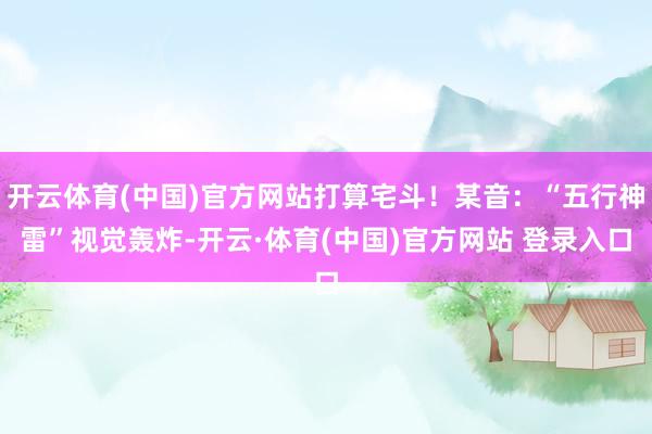 开云体育(中国)官方网站打算宅斗！某音：“五行神雷”视觉轰炸-开云·体育(中国)官方网站 登录入口