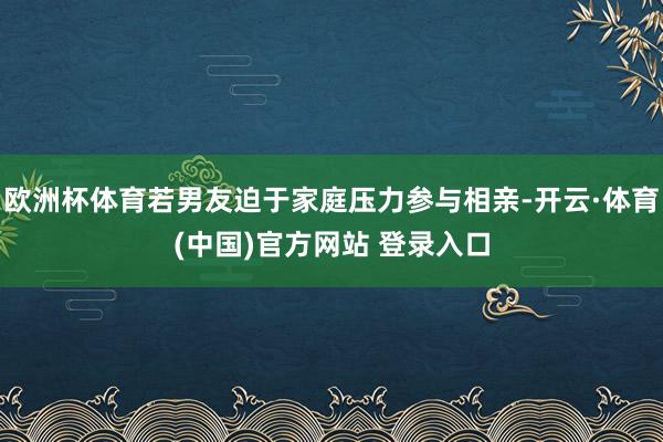欧洲杯体育若男友迫于家庭压力参与相亲-开云·体育(中国)官方网站 登录入口