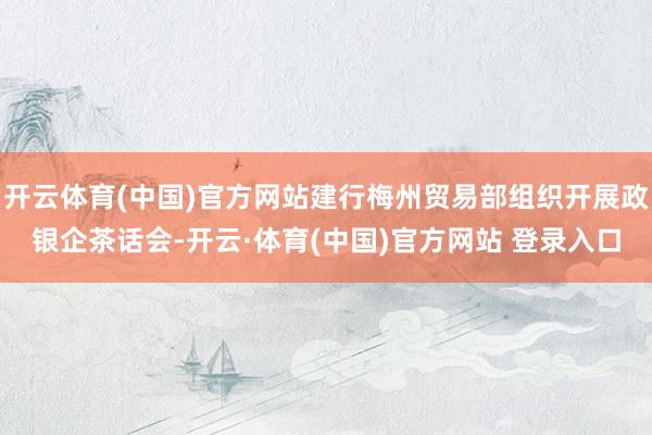 开云体育(中国)官方网站建行梅州贸易部组织开展政银企茶话会-开云·体育(中国)官方网站 登录入口