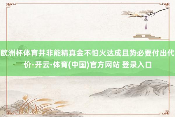 欧洲杯体育并非能精真金不怕火达成且势必要付出代价-开云·体育(中国)官方网站 登录入口
