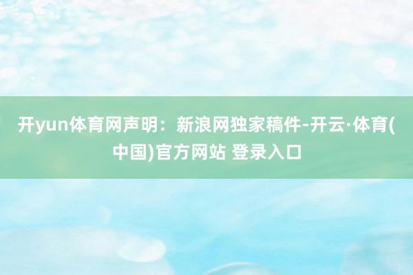开yun体育网　　声明：新浪网独家稿件-开云·体育(中国)官方网站 登录入口