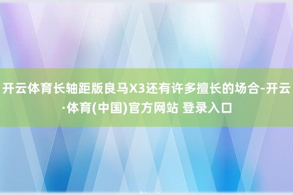开云体育长轴距版良马X3还有许多擅长的场合-开云·体育(中国)官方网站 登录入口