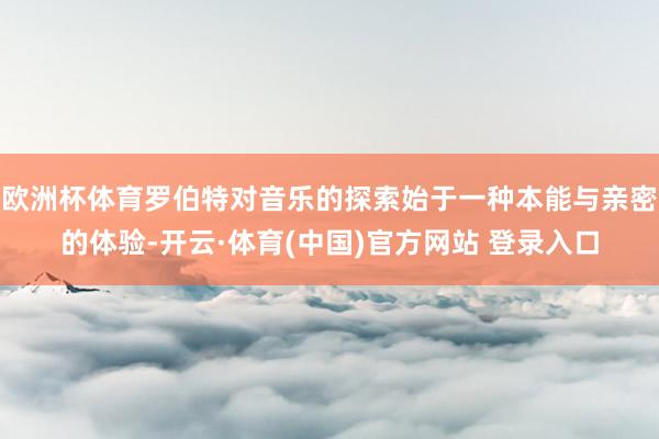 欧洲杯体育罗伯特对音乐的探索始于一种本能与亲密的体验-开云·体育(中国)官方网站 登录入口