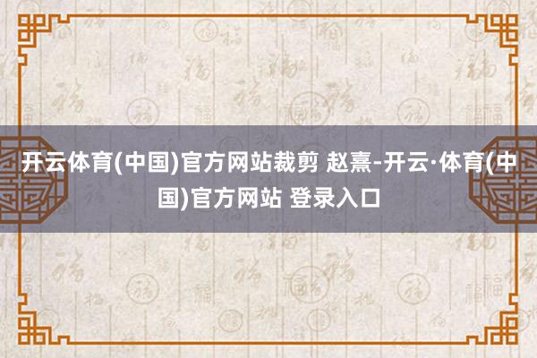 开云体育(中国)官方网站裁剪 赵熹-开云·体育(中国)官方网站 登录入口
