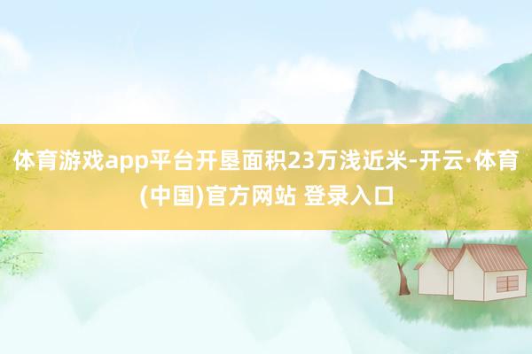 体育游戏app平台开垦面积23万浅近米-开云·体育(中国)官方网站 登录入口