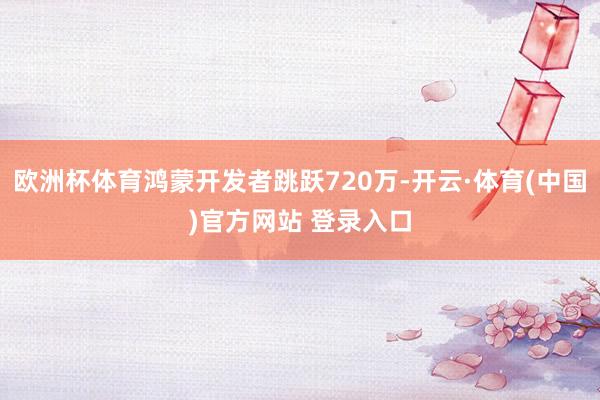 欧洲杯体育鸿蒙开发者跳跃720万-开云·体育(中国)官方网站 登录入口