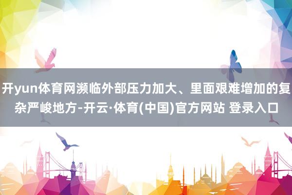 开yun体育网濒临外部压力加大、里面艰难增加的复杂严峻地方-开云·体育(中国)官方网站 登录入口