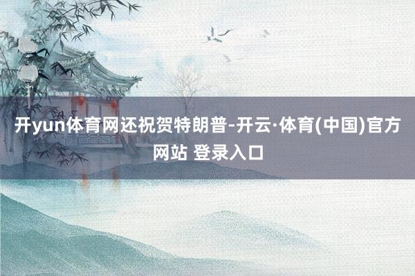开yun体育网还祝贺特朗普-开云·体育(中国)官方网站 登录入口