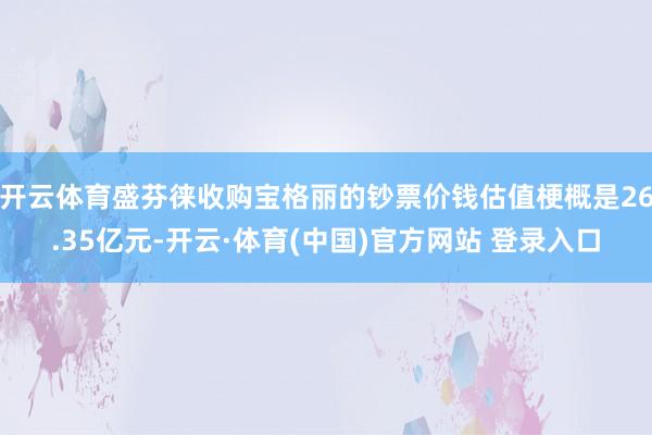 开云体育盛芬徕收购宝格丽的钞票价钱估值梗概是26.35亿元-开云·体育(中国)官方网站 登录入口