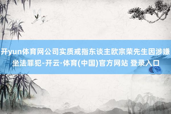 开yun体育网公司实质戒指东谈主欧宗荣先生因涉嫌坐法罪犯-开云·体育(中国)官方网站 登录入口