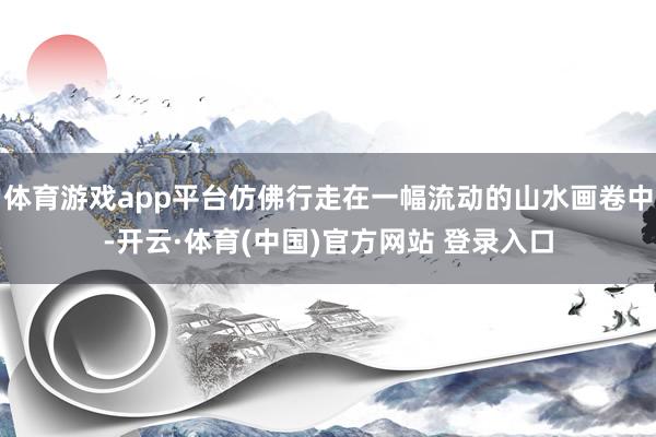 体育游戏app平台仿佛行走在一幅流动的山水画卷中-开云·体育(中国)官方网站 登录入口
